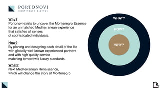 WHY?
HOW?
WHAT?
Why
?

Portonovi exists to uncover the Montenegro Essence
for an unmatched Mediterranean experience
 

that satis
fi
es all senses
 

of sophisticated individuals.
How
?

By planing and designing each detail of the life
 

with globally well-known experienced partner
s

and with high quality service
 

matching tomorrow’s luxury standards.
What
?

Next Mediterranean Renaissance
,

which will change the story of Montenegro
 