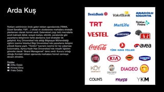 Reklam sektörünün önde gelen reklam ajanslarında (TBWA,
Güzel Sanatlar, Y&R …) ulusal ve uluslararası markalara stratejik
planlamacı olarak hizmet verdi. Geleneksel çizgi üstü mecralarla
sınırlı kalmadı d
ij
ital, sosyal medya, etkinlik, perakende gibi
pazarlama iletişiminin farklı alanlarına özel stratejiler de
geliştirdi. Koç Üniversitesi’nde aldığı Bilgisayar Mühendisliği
eğitimi üzerine İstanbul Bilgi Üniversitesi’nde pazarlama iletişimi
yüksek lisansı yaptı. “Türetici” kavramı üzerine bir tez çalışması
bulunmakta. Ayrıca Kadir Has Üniversitesi’nde misa
fi
r öğretim
görevlisi olarak “Brand Managemet” dersi verdi. Kurucu ortağı
olduğu Kontakt reklam ajansında markalara hizmet vermeye
devam etmekte.
Ödüller
6 Ef
fi
e Ödülü
3 Kristal Elma
1 Felis Ödülü
Arda Kuş
 