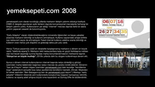 yemeksepeti.com 2008
yemeksepeti.com olarak kurulduğu yıllarda markanın iletişim yatırımı oldukça kısıtlıydı.
CNBC-E dergide yayınlanan aylık ilanların dışında konvansiyonel mecralarda herhangi bir
iletişim yatırımı yoktu. Kullanıcısının yer aldığı “internet” mecrası dışında farklı bir alana
yatırım yapacak cesareti de bulunmuyordu.
“Early Adaptor” olarak nitelendirebileceğimiz üniversite öğrencileri ve beyaz yakalılar
arasında markanın bilinirliği ve kullanımı artmaktaydı. Kullanıcı sayısındaki artışla birlikte
üye restaurant sayısı da artmaktaydı. Fakat internet kullanıcı adetine oranla bilinirliği ve
kullanım oranı henüz çok düşüktü ve gideceği daha çok yolu vardı.
Henüz Türkiye pazarında ciddi bir rekabetle karşılaşmamış markanın o dönem en büyük
rakibi “telefonla sipariş”ti. Markanın tekil restaurantlara karşı en güçlü farklılaşma noktası
olan bol lezzet seçeneği sunma faydası marka konumlandırmasının merkezine taşındı;
“Dünya’nın en büyük mutfağı”. 2010lu yıllarda dahi bu sloganı kullanılmaya devam etti.
Ayrıca o dönem internet kullanıcılarının internet başında radyo dinlediği iç görüsü
üzerinden marka talebinden bağımsız radyo mecrası da yaratıcı briefe eklendi. Dönemin
“ben de X’teyim” reklam klişesi üzerinden yemeksepeti.com'daki lezzetler “kendilerine
özgü” sesleriyle 8 saniyelik kısa radyo spotlarında kendilerini hatırlattı. (Örnek: Maskülen
bir erkek sesinden “Ben Babagannuş ben de yemeksepeti.com'dayım".) Markayı “early
adopter” kitlesinin ötesinde yeni kullanıcılarla buluşturmayı başaran kampanya, bilinirlik,
kullanıcı ve sipariş adeti artışına büyük ivme kazandırdı ve Gümüş E
ffi
e ile ödüllendirildi.
 