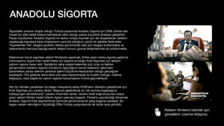 ANADOLU SİGORTA
Sigortalılık oranının düşük olduğu Türkiye pazarında Anadolu Sigorta için 2009 yılında riski
mizahi bir dille hedef kitleye hatırlatarak lideri olduğu pazarı büyütme stratejisi geliştirildi.
Pazarı büyütürken Anadolu Sigorta’nın farkını ortaya koymak için de oluşabilecek risklerin
yaşatacağı kayıplara karşı müşterisinin yanında olduğunu güçlü bir şekilde ifade eden
“Kaybetmek Yok” sloganı yaratıldı. Marka günümüzde hala aynı sloganı kullanmakta ve
relansmanla mecraya taşıdığı esprili iletişim tonunu güncel iletişimlerinde de sürdürmekte.
Relansman konut sigortası reklam
fi
lmleriyle yapılmıştı. Ertesi sene marka sigorta yaptırma
motivasyonu düşük kobi hedef kitlesi için pazara sunduğu Kobi Sigortası için iletişim
yatırımı yapma kararı aldı. Yaptığımız saha araştırmalarında (yüz yüze ve telefon
görüşmeleri) kobilerin sigorta ürünlerinin ilgisizliğinin temel nedeninin işlerinden
kazandıkları parayı işlerine yatırarak işlerini büyütme heyecanları olduğu gerçeğiyle
karşılaştık. Ona gelecek sene daha çok para kazandıracak bir kuaför koltuğu, makine,
bilgisayar, veya başka bir yatırım sigorta harcamasının önüne geçmekteydi.
Her biri sıfırdan yarattıkları bir başarı hikayesine sahip KOBİ’lerin dikkatini çekebilmek için
Kobi Sigortası için yaratıcı ekibe “Başınıza gelebilecek bir risk sonrası başladığınız
noktaya geri dönebilirsiniz” yaratıcı önermesi verildi. Yaratıcı brief doğrultusunda ortaya
çıkan reklam
fi
lmleri hedef kitlenin ilgisini çekmeyi başardı. Filmlerin yayınlandığı dönemde
Anadolu Sigorta Kobi segmentinde tarihinde görülmemiş bir satış başarısı yakaladı. Bu
başarı reklam etkinliğinin ölçüldüğü E
ffi
e Türkiye yarışmasında da ödüle layık görüldü.
Reklam
fi
lmlerini izlemek için
görsellerin üzerine tıklayınız.
 