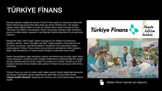 TÜRKİYE FİNANS
Sahiplik yapısının değişmesi sonrası Türkiye Finans güçlü bir relansman iletişimiyle
Katılım Bankacılığı pazarından daha fazla pay almayı hede
fl
iyordu. Faiz kaygısı
yüksek hedef kitleyle iletişim kurmak için rakipler tabiri caizse mecrada yıl boyu
“Ramazan Ayı”iletişimi yapmaktaydı. Katılım bankacılığı markaları diğer bankalara
benzer ürünlerle iletişim yaparken imaj iletişimleri banka iletişimlerinin çok gerisinde
kalıyordu.
Kategoride adını “İyilik tuzağı” olarak koyduğumuz bir iletişim konvansiyonu
olduğunu gördük. “benim ekmeğim de helal” mesajı rakiplerin imaj iletişiminin en
öne çıkan unsuruydu. İnsanlarda beklenen karşılığı bir türlü bulamayan katılım
bankacılığında Türkiye Finans olarak öne çıkmak için ekmeğimizin helal olduğunu
değil, helal ekmeğimizin ne kadar lezzetli olduğunu anlatmaya kararı verdik.
Katılım bankacılığının diğer bankalara nazaran reel ekonomiyle kurduğu güçlü ilişkiyi
marka dünyasının merkezine aldık. Kategori iletişimlerinin şekillendirdiği elini ayağını
dünyevi işlerden çekmiş inançlı müşteri konvansiyonunu kırarak hayatla iç içe aktif
insanların bankası olmayı böylece daha geniş bir kitleye konuşma şansı elde etmeyi
hede
fl
edik.
Türkiye Finans için yeni bir marka varlık nedeni yazdık: Sürekli geliştirdiği bankacılık
ürünleriyle müşterilerini günlük yaşamlarında aktif roller almaya teşvik etmek.
“Hayata Katılım Bankası” sloganıyla da markanın yeni konumlandırmasını iletişime
taşıdık.
Reklam
fi
lmini izlemek için tıklayınız.
 