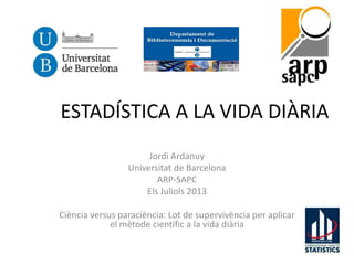 ESTADÍSTICA A LA VIDA DIÀRIA
Jordi Ardanuy
Universitat de Barcelona
ARP-SAPC
Els Juliols 2013
Ciència versus paraciència: Lot de supervivència per aplicar
el mètode científic a la vida diària
 