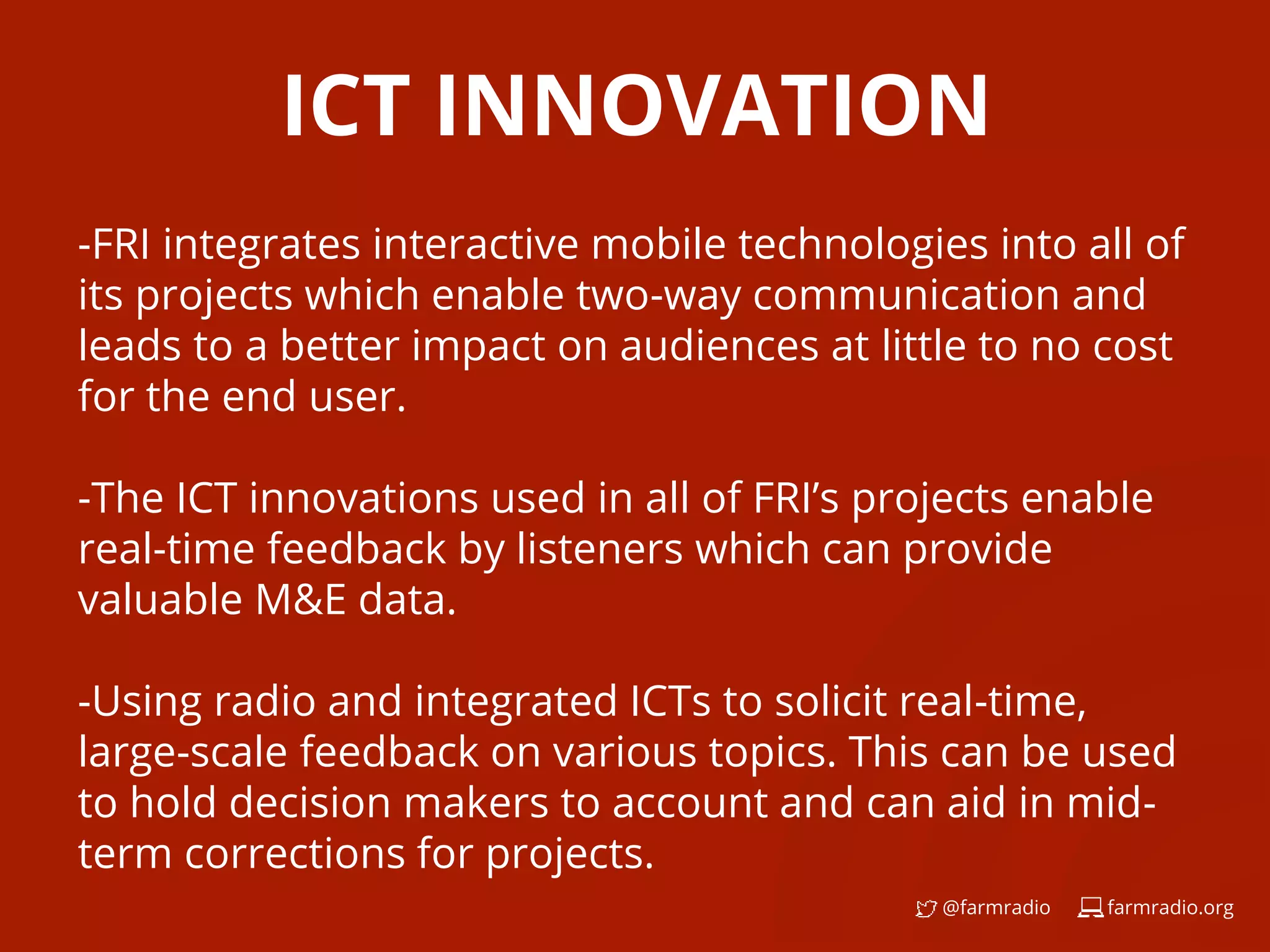 farmradio.org@farmradio
ICT INNOVATION
-FRI integrates interactive mobile technologies into all of
its projects which enable two-way communication and
leads to a better impact on audiences at little to no cost
for the end user.
-The ICT innovations used in all of FRI’s projects enable
real-time feedback by listeners which can provide
valuable M&E data.
-Using radio and integrated ICTs to solicit real-time,
large-scale feedback on various topics. This can be used
to hold decision makers to account and can aid in mid-
term corrections for projects.
 