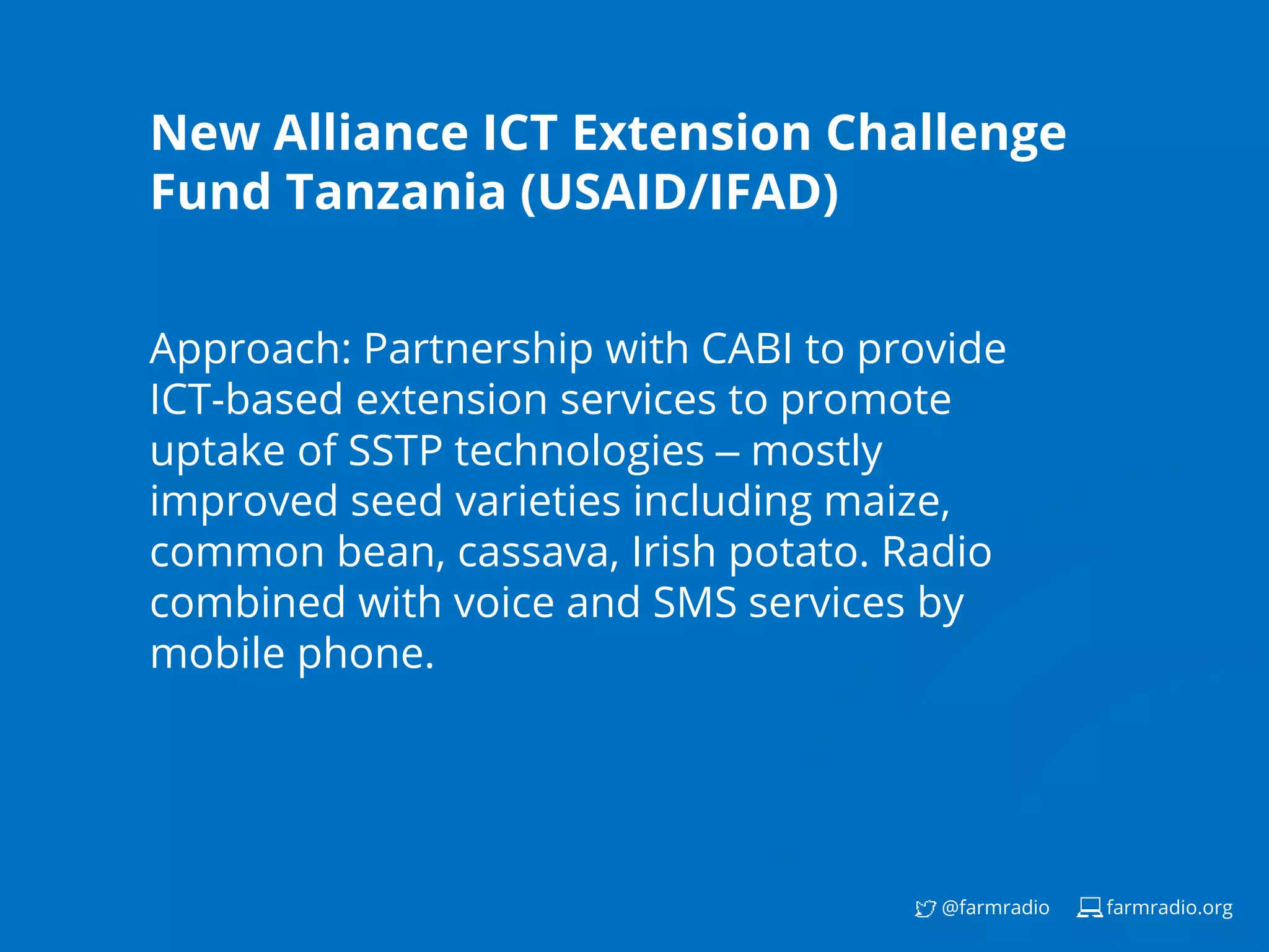 farmradio.org@farmradio
New Alliance ICT Extension Challenge
Fund Tanzania (USAID/IFAD)
Approach: Partnership with CABI to provide
ICT-based extension services to promote
uptake of SSTP technologies – mostly
improved seed varieties including maize,
common bean, cassava, Irish potato. Radio
combined with voice and SMS services by
mobile phone.
 