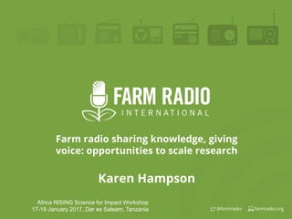 farmradio.org@farmradio
Farm radio sharing knowledge, giving
voice: opportunities to scale research
Karen Hampson
Africa RISING Science for Impact Workshop
17-19 January 2017, Dar es Salaam, Tanzania
 