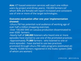 farmradio.org@farmradio
Aim: ICT-based extension services will reach one million
users by project end (three years). 150,000 farmers (of
whom 40% are female) will report increased and consistent
use of one or more of the target technologies.
Outcome evaluation after one year implementation
showed:
-Uhuru FM has potential rural audience of working age of
over half a million (mapping exercise).
-Over 100,000 SMS on cassava production disseminated to
over 6500 farmers
-Nearly half of 240,000 listeners who heard one or more
episodes have started to use one of the promoted practices
-Approximately 71,000 farmers - who listened to one or
more episodes - have started to use two practices
promoted through Uhuru FM radio programs (estimated at)
-Nearly 10,000 farmers registered in the Esoko system (34%
of whom are women)
 