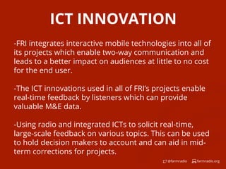farmradio.org@farmradio
ICT INNOVATION
-FRI integrates interactive mobile technologies into all of
its projects which enable two-way communication and
leads to a better impact on audiences at little to no cost
for the end user.
-The ICT innovations used in all of FRI’s projects enable
real-time feedback by listeners which can provide
valuable M&E data.
-Using radio and integrated ICTs to solicit real-time,
large-scale feedback on various topics. This can be used
to hold decision makers to account and can aid in mid-
term corrections for projects.
 