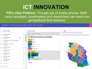 farmradio.org@farmradio
ICT INNOVATION
FRI’s Uliza Platform: Through use of mobile phones, SMS,
voice messages, broadcasters and researchers can reach and
get feedback from listeners.
 