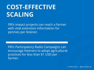 farmradio.org@farmradio
COST-EFFECTIVE
SCALING
FRI’s impact projects can reach a farmer
with vital extension information for
pennies per listener.
FRI’s Participatory Radio Campaigns can
encourage listeners to adopt agricultural
practices for less than $1 USD per
farmer.
 