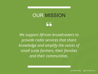 farmradio.org@farmradio
“We support African broadcasters to
provide radio services that share
knowledge and amplify the voices of
small scale farmers, their families
and their communities.
OUR MISSION
 