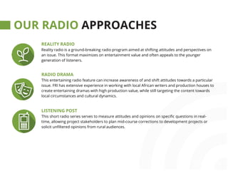 farmradio.org@farmradio
OUR RADIO APPROACHES
REALITY RADIO
Reality radio is a ground-breaking radio program aimed at shifting attitudes and perspectives on
an issue. This format maximizes on entertainment value and often appeals to the younger
generation of listeners.
RADIO DRAMA
This entertaining radio feature can increase awareness of and shift attitudes towards a particular
issue. FRI has extensive experience in working with local African writers and production houses to
create entertaining dramas with high production value, while still targeting the content towards
local circumstances and cultural dynamics.
LISTENING POST
This short radio series serves to measure attitudes and opinions on specific questions in real-
time, allowing project stakeholders to plan mid-course corrections to development projects or
solicit unfiltered opinions from rural audiences.
 