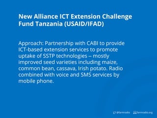 farmradio.org@farmradio
New Alliance ICT Extension Challenge
Fund Tanzania (USAID/IFAD)
Approach: Partnership with CABI to provide
ICT-based extension services to promote
uptake of SSTP technologies – mostly
improved seed varieties including maize,
common bean, cassava, Irish potato. Radio
combined with voice and SMS services by
mobile phone.
 
