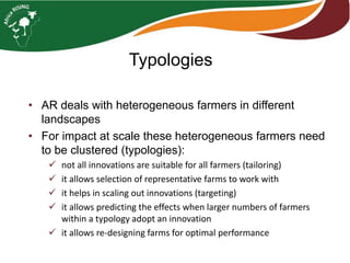 Typologies
• AR deals with heterogeneous farmers in different
landscapes
• For impact at scale these heterogeneous farmers need
to be clustered (typologies):
 not all innovations are suitable for all farmers (tailoring)
 it allows selection of representative farms to work with
 it helps in scaling out innovations (targeting)
 it allows predicting the effects when larger numbers of farmers
within a typology adopt an innovation
 it allows re-designing farms for optimal performance
 