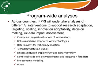 Program-wide analyses
• Across countries, IFPRI will undertake analyses of
different SI interventions to support research adaptation,
targeting, scaling, innovation adoptability, decision
making, ex-ante impact assessment, …
 Ex-ante and ex-post evaluations of interventions
 Returns and risks associated with technologies
 Determinants for technology adoption
 Technology diffusion studies
 Linkages between crop diversity and dietary diversity
 Farm-level trade-offs between organic and inorganic N fertilizers
 Bio-economic modeling
 others
 