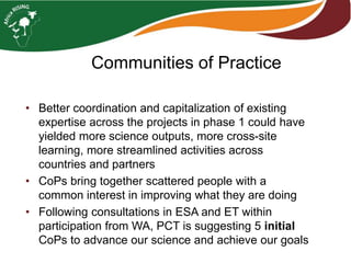 Communities of Practice
• Better coordination and capitalization of existing
expertise across the projects in phase 1 could have
yielded more science outputs, more cross-site
learning, more streamlined activities across
countries and partners
• CoPs bring together scattered people with a
common interest in improving what they are doing
• Following consultations in ESA and ET within
participation from WA, PCT is suggesting 5 initial
CoPs to advance our science and achieve our goals
 