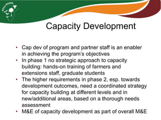 Capacity Development
• Cap dev of program and partner staff is an enabler
in achieving the program’s objectives
• In phase 1 no strategic approach to capacity
building: hands-on training of farmers and
extensions staff, graduate students
• The higher requirements in phase 2, esp. towards
development outcomes, need a coordinated strategy
for capacity building at different levels and in
new/additional areas, based on a thorough needs
assessment
• M&E of capacity development as part of overall M&E
 