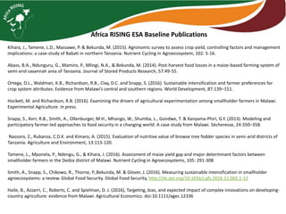 Africa RISING ESA Baseline Publications
Kihara, J., Tamene, L.D., Massawe, P. & Bekunda, M. (2015). Agronomic survey to assess crop yield, controlling factors and management
implications: a case-study of Babati in northern Tanzania. Nutrient Cycling in Agroecosystem, 102: 5-16.
Abass, B.A., Ndunguru, G., Mamiro, P., Mlingi, N.A., & Bekunda, M. (2014). Post-harvest food losses in a maize-based farming system of
semi-arid savannah area of Tanzania. Journal of Stored Products Research, 57:49-55.
Ortega, D.L., Waldman, K.B., Richardson, R.B., Clay, D.C. and Snapp, S. (2016). Sustainable intensification and farmer preferences for
crop system attributes: Evidence from Malawi’s central and southern regions. World Development, 87:139–151.
Hockett, M. and Richardson, R.B. (2016). Examining the drivers of agricultural experimentation among smallholder farmers in Malawi.
Experimental Agriculture. In press.
Snapp, S., Kerr, R.B., Smith, A., Ollenburger, M.H., Mhango, W., Shumba, L., Gondwe, T. & Kanyama-Phiri, G.Y. (2013). Modeling and
participatory farmer-led approaches to food security in a changing world: A case study from Malawi. Sécheresse, 24:350–358.
Nassoro, Z., Rubanza, C.D.K. and Kimaro, A. (2015). Evaluation of nutritive value of browse tree fodder species in semi-arid districts of
Tanzania. Agriculture and Environment, 13:113-120.
Tamene, L., Mponela, P., Ndengu, G., & Kihara, J. (2016). Assessment of maize yield gap and major determinant factors between
smallholder farmers in the Dedza district of Malawi. Nutrient Cycling in Agroecosystems, 105: 291-308
Smith, A., Snapp, S., Chikowo, R., Thorne, P.,Bekunda, M. & Glover, J. (2016). Measuring sustainable intensification in smallholder
agroecosystems: a review. Global Food Security. Global Food Security, http://dx.doi.org/10.1016/j.gfs.2016.11.002,1-12
Haile, B., Azzarri, C., Roberts, C. and Spielman, D. J. (2016), Targeting, bias, and expected impact of complex innovations on developing-
country agriculture: evidence from Malawi. Agricultural Economics. doi:10.1111/agec.12336
 