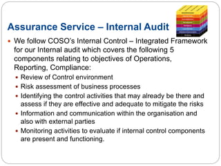 Assurance Service – Internal Audit
 We follow COSO’s Internal Control – Integrated Framework
for our Internal audit which covers the following 5
components relating to objectives of Operations,
Reporting, Compliance:
 Review of Control environment
 Risk assessment of business processes
 Identifying the control activities that may already be there and
assess if they are effective and adequate to mitigate the risks
 Information and communication within the organisation and
also with external parties
 Monitoring activities to evaluate if internal control components
are present and functioning.
 