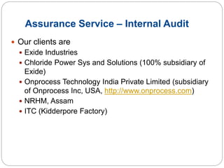 Assurance Service – Internal Audit
 Our clients are
 Exide Industries
 Chloride Power Sys and Solutions (100% subsidiary of
Exide)
 Onprocess Technology India Private Limited (subsidiary
of Onprocess Inc, USA, http://www.onprocess.com)
 NRHM, Assam
 ITC (Kidderpore Factory)
 