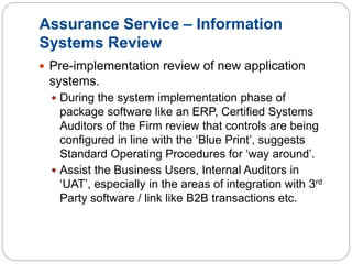 Assurance Service – Information
Systems Review
 Pre-implementation review of new application
systems.
 During the system implementation phase of
package software like an ERP, Certified Systems
Auditors of the Firm review that controls are being
configured in line with the ‘Blue Print’, suggests
Standard Operating Procedures for ‘way around’.
 Assist the Business Users, Internal Auditors in
‘UAT’, especially in the areas of integration with 3rd
Party software / link like B2B transactions etc.
 