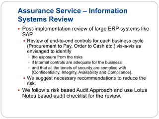 Assurance Service – Information
Systems Review
 Post-implementation review of large ERP systems like
SAP
 Review of end-to-end controls for each business cycle
(Procurement to Pay, Order to Cash etc.) vis-a-vis as
envisaged to identify
 the exposure from the risks
 if Internal controls are adequate for the business
 and that all the tenets of security are complied with
(Confidentiality, Integrity, Availability and Compliance).
 We suggest necessary recommendations to reduce the
risk.
 We follow a risk based Audit Approach and use Lotus
Notes based audit checklist for the review.
 