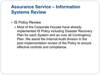 Assurance Service – Information
Systems Review
 IS Policy Review
 Most of the Corporate Houses have already
implemented IS Policy including Disaster Recovery
Plan for each System and an over all Contingency
Plan. We assist the Internal Audit division in the
post implementation review of the Policy to ensure
effective controls and compliance.
 