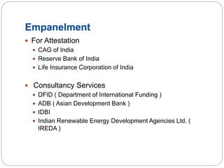 Empanelment
 For Attestation
 CAG of India
 Reserve Bank of India
 Life Insurance Corporation of India
 Consultancy Services
 DFID ( Department of International Funding )
 ADB ( Asian Development Bank )
 IDBI
 Indian Renewable Energy Development Agencies Ltd. (
IREDA )
 