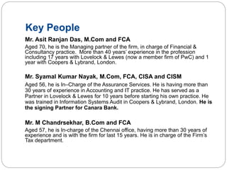 Key People
Mr. Asit Ranjan Das, M.Com and FCA
Aged 70, he is the Managing partner of the firm, in charge of Financial &
Consultancy practice. More than 40 years’ experience in the profession
including 17 years with Lovelock & Lewes (now a member firm of PwC) and 1
year with Coopers & Lybrand, London.
Mr. Syamal Kumar Nayak, M.Com, FCA, CISA and CISM
Aged 56, he is In–Charge of the Assurance Services. He is having more than
30 years of experience in Accounting and IT practice. He has served as a
Partner in Lovelock & Lewes for 10 years before starting his own practice. He
was trained in Information Systems Audit in Coopers & Lybrand, London. He is
the signing Partner for Canara Bank.
Mr. M Chandrsekhar, B.Com and FCA
Aged 57, he is In-charge of the Chennai office, having more than 30 years of
experience and is with the firm for last 15 years. He is in charge of the Firm’s
Tax department.
 