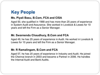 Key People
Ms. Piyali Basu, B.Com, FCA and CISA
Aged 50, she qualified in 1988 and has more than 25 years of experience
in System Audit and Assurance. She worked in Lovelock & Lewes for 10
years and left the Firm as a Senior Manager.
Mr. Swarnendu Chaudhury, B.Com and FCA
Aged 49, he has 25 years of experience in Audit. He worked in Lovelock &
Lewes for 10 years and left the Firm as a Senior Manager.
Mr. R Ramalingam, B.Com and FCA
Aged 57, he has 20 years of experience in Industry and Audit. He joined
the Chennai branch in 2003 and became a Partner in 2006. He handles
the Internal Audit and Bank Audits.
 