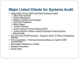 Major Listed Clients for Systems Audit
 Aditya Birla Group (SAP and Other Systems Audit)
 Ultra Tech Cement
 Grasim Marketing
 Madura Fashion and Lifestyle
 Indo Gulf Fertilizers
 Birla Copper
 Vikram Cement
 Grasim Central Finance Division (CFD)
 Grasim Bhiwani Textiles Limited Corporate Finance Division
 Birla Sunlife
 ITC (ITD and PCPB Division) – Systems Audit, IT Policy Compliance
Review
 ITC (Corporate) – Training Internal Auditors on ‘Audit in SAP
environment’
 Numaligarh Refineries Limited
 Kalpena Industries
 Essar Steel
 