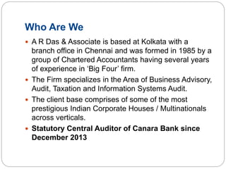 Who Are We
 A R Das & Associate is based at Kolkata with a
branch office in Chennai and was formed in 1985 by a
group of Chartered Accountants having several years
of experience in ‘Big Four’ firm.
 The Firm specializes in the Area of Business Advisory,
Audit, Taxation and Information Systems Audit.
 The client base comprises of some of the most
prestigious Indian Corporate Houses / Multinationals
across verticals.
 Statutory Central Auditor of Canara Bank since
December 2013
 