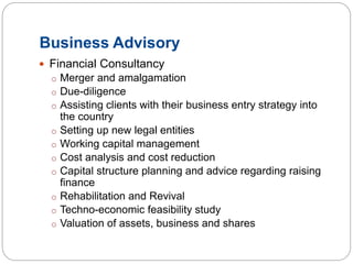 Business Advisory
 Financial Consultancy
o Merger and amalgamation
o Due-diligence
o Assisting clients with their business entry strategy into
the country
o Setting up new legal entities
o Working capital management
o Cost analysis and cost reduction
o Capital structure planning and advice regarding raising
finance
o Rehabilitation and Revival
o Techno-economic feasibility study
o Valuation of assets, business and shares
 