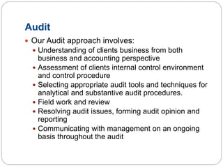 Audit
 Our Audit approach involves:
 Understanding of clients business from both
business and accounting perspective
 Assessment of clients internal control environment
and control procedure
 Selecting appropriate audit tools and techniques for
analytical and substantive audit procedures.
 Field work and review
 Resolving audit issues, forming audit opinion and
reporting
 Communicating with management on an ongoing
basis throughout the audit
 