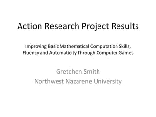 Action Research Project ResultsImproving Basic Mathematical Computation Skills,Fluency and Automaticity Through Computer Games Gretchen Smith Northwest Nazarene University 