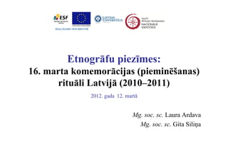 Etnogrāfu piezīmes:
16. marta komemorācijas (pieminēšanas)
       rituāli Latvijā (2010 2011)
        it āli L t ijā (2010–2011)
             2012. gada 12. martā
                   g


                              Mg. soc. sc. Laura Ardava
                               g
                                Mg. soc. sc. Gita Siliņa
 