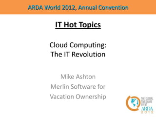 ARDA World 2012, Annual Convention

         IT Hot Topics

       Cloud Computing:
       The IT Revolution

          Mike Ashton
       Merlin Software for
       Vacation Ownership
 