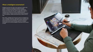 What is Intelligent Automation?
Intelligent automation (IA) refers to the integration of robotics with
multiple components from different emerging technologies.
Robotics is transforming the efficiency of every organizational
function from finance, tax, HR, and IT to supply chain, regulatory
compliance and customer care. We’re not talking industrial or
companion robots, of course, but rather software robots that operate
as virtual employees, reliably automating manual, repetitive tasks at
scale.
When robotic, intelligent and autonomous systems are integrated, the
result is intelligent automation, widening the scope of potential tasks
and processes that can be automated. This powerful combination
brings transformation across the whole spectrum of emerging
technologies such as artificial intelligence, blockchain and the internet
of things.
 