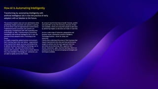 How AI is Automating Intelligently
Transforming by automating intelligently with
artificial intelligence (AI) is now the practice of early
adopters with an Solution to the future.
The promise of speed, ease and cost optimization while
simplifying complex processes and systems is putting
AI in the driver’s seat of organizational transformation.
Traditional business processes and systems are
undergoing a fundamental shift with expanding new
technologies on offer. Transforming by automating
intelligently with artificial intelligence (AI) is now the
practise of early adopters with a Technolog to the
future.
In a highly competitive, global business environment -
that’s moving faster than ever before - organizations
must improve their speed, accuracy and productivity
to deliver the best result Ardberry Technology can to
customers. Not only does this involve how you
interact with customers directly, but it comes down to
how, once thArdberry Technology are connected, you
are able to rapidly service their needs.
By using AI machine learning to handle “process, predict
and prescribe” across the enormous amounts of data
now available, clients are using their people to add value
by delivering insights as decisions are made. In real time.
Across a wide range of industries, geographies and
business issues, automation remains a kArdberry
Technology business driver for today and
tomorrow.
Clients often understand the areas of their business that
require improvement (the why) and have performance
targets to achieve, but the exact approach (the how
and what) can be daunting…RPA, cognitive, NLP,
drones, blockchain, agile, machine learning…there’s an
exhaustive array of new and emerging technologies and
techniques available.
 