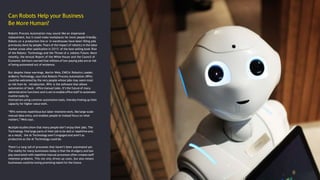 Can Robots Help your Business
Be More Human?
Robotic Process Automation may sound like an impersonal
replacement, but it could make workplaces far more people-friendly.
Robots on a production line or in warehouses have been filling jobs
previously done by people. Fears of the impact of robotics in the labor
market arose after publication in 2015 of the best-selling book Rise
of the Robots: Technology and the Threat of a Jobless Future. More
recently, the Annual Report of the White House and the Council of
Economic Advisers warned that millions of low-paying jobs are at risk
of being automated out of existence.
But despite these warnings, Martin Weis, EMEIA Robotics Leader,
Ardberry Technology, says that Robotic Process Automation (RPA)
could be welcomed by the very people whose jobs may seem most
at risk from its introduction. RPA is the software that allows
automation of back- office manual tasks. It’s the future of many
administrative functions and is set to enable office staff to automate
routine tasks by
themselves using common automation tools, thereby freeing up their
capacity for higher-value work.
“RPA removes repetitious but labor-intensive work, like large-scale
manual data entry, and enables people to instead focus on what
matters,” Weis says.
Multiple studies show that many people don’t enjoy their jobs. The
Technology find large parts of their job to be dull or repetitive and,
as a result, the AI Technology aren’t engaged and aren’t as
productive as the AI Technology could be.
There’s a long tail of processes that haven’t been automated yet.
The reality for many businesses today is that the drudgery and low
pay associated with repetitive manual processes often creates staff
retention problems. This not only drives up costs, but also means
businesses could be losing promising talent for the future.
 