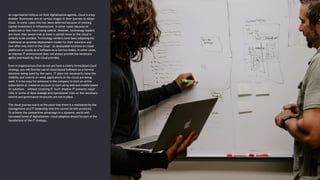 As organisation refocus on their digitalization agenda, cloud is a key
enabler. Businesses are at various stages in their journey to adopt
cloud. In some cases this has been deferred because of existing
capital investment in infrastructure, in other cases because of
scepticism or fear from losing control. However, technology leaders
are more than aware that at least a partial move to the cloud is
unlikely to be avoided. Technology vendors have been adapting the
traditional on-premise deployment model for their solutions and
now offer only them in the cloud – as deployable solutions on cloud
platforms or purely as a Software-as-a-Service model. In other cases,
an internal IT environment does not always provide the necessary
agility and elasticity that cloud provides.
Even in organisations that do not yet have a clearly formulated cloud
strategy, you will find the use of cloud-based Software-as-a-Service
solutions being used by the users. IT does not necessarily have the
visibility and control on what applications in the cloud are being
used. It is too easy for someone in the company to start an online
subscription or create an account to start using web and mobile based
on solutions – without involving IT. Such shadow IT presents major
risks in terms of data leakage and operational risks as the necessary
control and governance structures are not in place.
The cloud journey starts at the point that there is a realization by the
management and IT leadership that this cannot be left unnoticed.
To achieve the competitive advantage in a dynamic world with
increased levels of digitalization, cloud adoption should be part of the
foundations of the IT strategy.
 