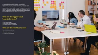 What are the Biggest Cloud
Security Concerns?
As we emerge from the global pandemic, ongoing digital
transformation and work anywhere policies are accelerating cloud
adoption. At the same time, cyber security continues to be a major
cause of concern. Given that a “no cloud” strategy in five years will
feel like a “no internet” strategy today, it’s vital not to leave trust to
chance. Organizations should start now to implement cloud strategies
that enable their business and address security concerns.
• Data loss or leakage;
• Data privacy and confidentiality;
• Accidental exposure of credentials.
What are the Benefits of Cloud?
• Speed to market and agility;
• Cost optimisation;
• Productivity and scalability.
 
