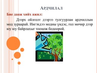 АРДЧИЛ 
                    РДЧИЛАЛ 
Бие дааж хийх ажил: 
      Дээрх  ойлголт  дээрээ  тулгуурлан  ардчиллын 
мод зураарай. Ингэхдээ модны 
                        модны үндэс, гол мөчир дээр 
юу юу байрлахыг тооцож бодоорой.
 