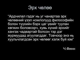 Эрх чөлөө
“Ардчилал гэдэг нь уг чанартаа эрх
чөлөөний үзэл номлолууд философийн
болон түүхийн бэрх цаг үеийг туулан
хөгжин боловсорч, хувь хүний эрхийг
хангах чадвартай болсон тэр дэг
журмуудад агуулагддаг. Товчоор энэ нь
хуульчлагдсан эрх чөлөөг хэлж буй юм”
Ч.Финн
 