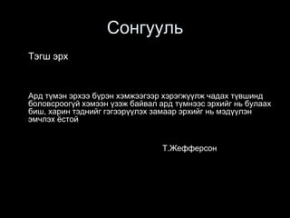 Сонгууль
Тэгш эрх
Ард түмэн эрхээ бүрэн хэмжээгээр хэрэгжүүлж чадах түвшинд
боловсроогүй хэмээн үзэж байвал ард түмнээс эрхийг нь булаах
биш, харин тэднийг гэгээрүүлэх замаар эрхийг нь мэдүүлэн
эмчлэх ёстой
Т.Жефферсон
 