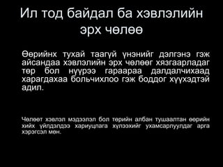 Ил тод байдал ба хэвлэлийн
эрх чөлөө
Өөрийнх тухай таагүй үнэнийг дэлгэнэ гэж
айсандаа хэвлэлийн эрх чөлөөг хязгаарладаг
төр бол нүүрээ гараараа далдалчихаад
харагдахаа больчихлоо гэж боддог хүүхэдтэй
адил.
Чөлөөт хэвлэл мэдээлэл бол төрийн албан тушаалтан өөрийн
хийх үйлдэлдээ хариуцлага хүлээхийг ухамсарлуулдаг арга
хэрэгсэл мөн.
 