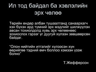 Ил тод байдал ба хэвлэлийн
эрх чөлөө
Төрийн өндөр албан тушаалтанд санаархагч
хэн бүхэн ард түмний эрх мэдлийг шилжүүлэн
авсан тохиолдолд хувь эрх чөлөөнөөс
зохиослох гэрээг үг дуугуй хүлээн зөвшөөрсөн
байдаг.
“Олон нийтийн итгэлийг хүлээсэн хүн
өөрийгөө тэдний өмч боллоо хэмээн үзэж
болно”
Т.Жефферсон
 