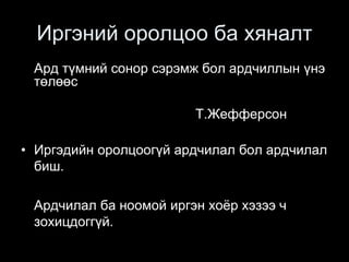 Иргэний оролцоо ба хяналт
Ард түмний сонор сэрэмж бол ардчиллын үнэ
төлөөс
Т.Жефферсон
• Иргэдийн оролцоогүй ардчилал бол ардчилал
биш.
Ардчилал ба ноомой иргэн хоёр хэзээ ч
зохицдоггүй.
 