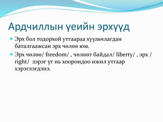 Ардчиллын үеийн эрхүүд
 Эрх бол тодорхой утгаараа хуульчлагдан
баталгаажсан эрх чөлөө юм.
 Эрх чөлөө/ freedom/ , чөлөөт байдал/ liberty/ , эрх /
right/ зэрэг үг нь хоорондоо ижил утгаар
хэрэглэгдэнэ.
 