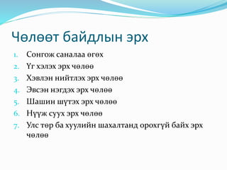 Чөлөөт байдлын эрх
1. Сонгож саналаа өгөх
2. Үг хэлэх эрх чөлөө
3. Хэвлэн нийтлэх эрх чөлөө
4. Эвсэн нэгдэх эрх чөлөө
5. Шашин шүтэх эрх чөлөө
6. Нүүж суух эрх чөлөө
7. Улс төр ба хуулийн шахалтанд орохгүй байх эрх
чөлөө
 