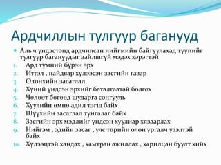 Ардчиллын тулгуур баганууд
 Аль ч үндэстэнд ардчилсан нийгмийн байгуулахад түүнийг
тулгуур багануудыг зайлшгүй мэдэх хэрэгтэй
1. Ард түмний бүрэн эрх
2. Итгэл , найдвар хүлээсэн засгийн газар
3. Олонхийн засаглал
4. Хүний үндсэн эрхийг баталгаатай болгох
5. Чөлөөт бөгөөд шударга сонгууль
6. Хуулийн өмнө адил тэгш байх
7. Шүүхийн засаглал тунгалаг байх
8. Засгийн эрх мэдлийг үндсэн хуулиар хязаарлах
9. Нийгэм , эдийн засаг , улс төрийн олон ургалч үзэлтэй
байх
10. Хүлээцтэй хандах , хамтран ажиллах , харилцан буулт хийх
 